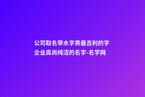 公司取名带水字旁最吉利的字 企业高尚纯洁的名字-名学网